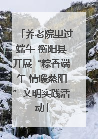 养老院里过端午 衡阳县开展“粽香端午 情暖蒸阳”文明实践活动