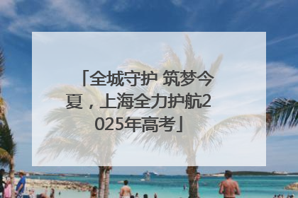 全城守护 筑梦今夏，上海全力护航2025年高考