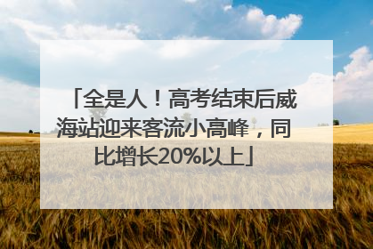 全是人！高考结束后威海站迎来客流小高峰，同比增长20%以上