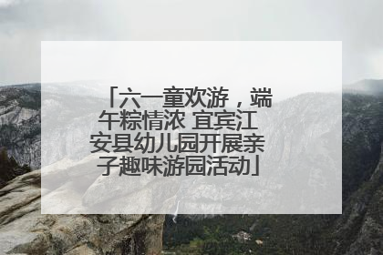 六一童欢游，端午粽情浓 宜宾江安县幼儿园开展亲子趣味游园活动