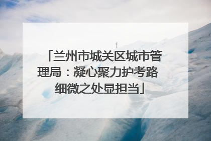 兰州市城关区城市管理局：凝心聚力护考路 细微之处显担当
