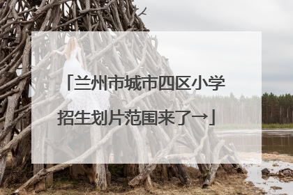 兰州市城市四区小学招生划片范围来了→