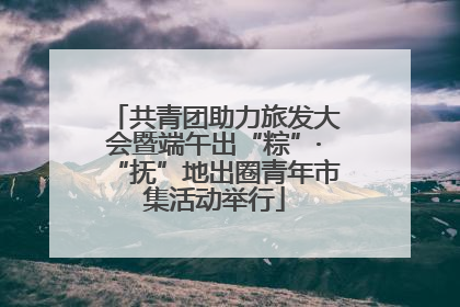 共青团助力旅发大会暨端午出“粽”·“抚”地出圈青年市集活动举行