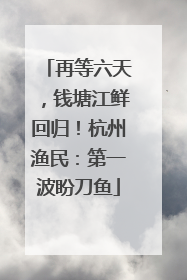 再等六天，钱塘江鲜回归！杭州渔民：第一波盼刀鱼