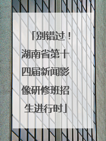 别错过！湖南省第十四届新闻影像研修班招生进行时