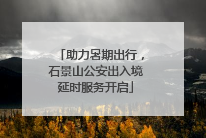 助力暑期出行，石景山公安出入境延时服务开启