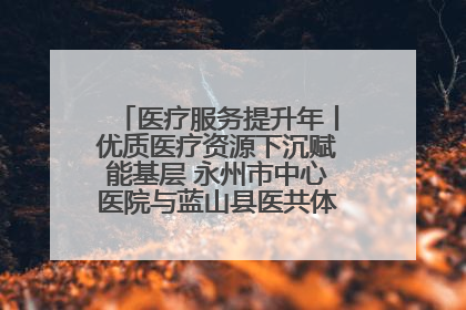 医疗服务提升年丨优质医疗资源下沉赋能基层 永州市中心医院与蓝山县医共体总院共筑健康屏障