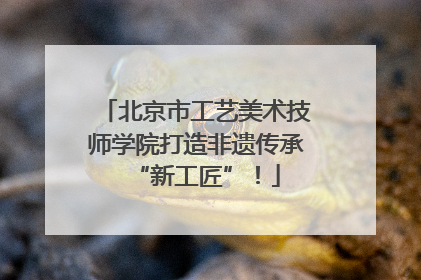 北京市工艺美术技师学院打造非遗传承“新工匠”！