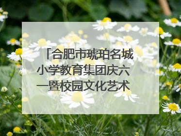 合肥市琥珀名城小学教育集团庆六一暨校园文化艺术节闭幕式文艺汇演圆满举行