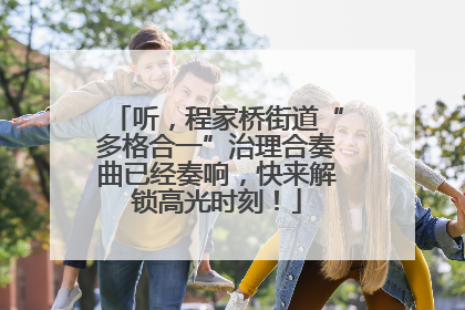 听，程家桥街道“多格合一”治理合奏曲已经奏响，快来解锁高光时刻！