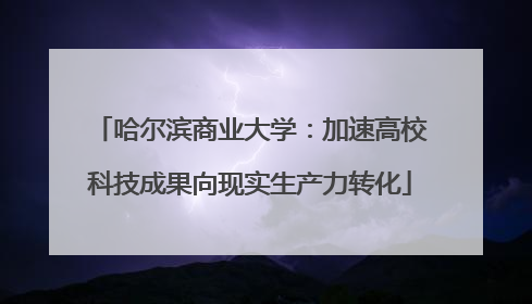 哈尔滨商业大学：加速高校科技成果向现实生产力转化