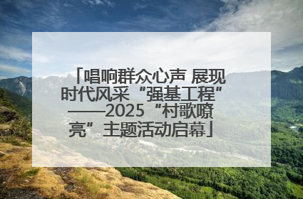 唱响群众心声 展现时代风采“强基工程”——2025“村歌嘹亮”主题活动启幕
