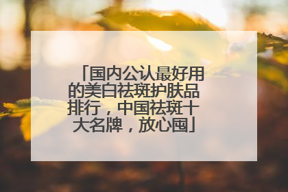 国内公认最好用的美白祛斑护肤品排行，中国祛斑十大名牌，放心囤