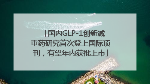 国内GLP-1创新减重药研究首次登上国际顶刊，有望年内获批上市