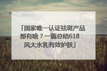 国家唯一认证祛斑产品都有啥？一篇总结618风大水乳有效护肤