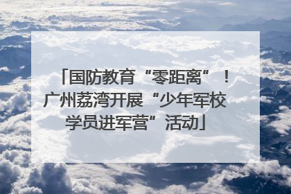 国防教育“零距离”！广州荔湾开展“少年军校学员进军营”活动
