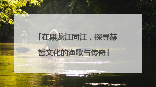 在黑龙江同江,探寻赫哲文化的渔歌与传奇