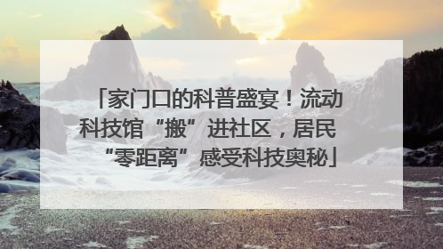 家门口的科普盛宴！流动科技馆“搬”进社区，居民“零距离”感受科技奥秘