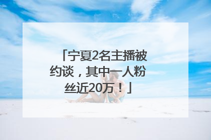宁夏2名主播被约谈，其中一人粉丝近20万！