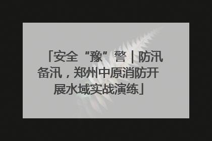 安全“豫”警｜防汛备汛，郑州中原消防开展水域实战演练