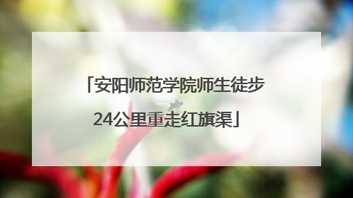 安阳师范学院师生徒步24公里重走红旗渠