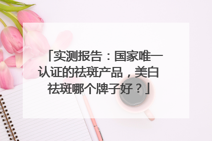 实测报告：国家唯一认证的祛斑产品，美白祛斑哪个牌子好？