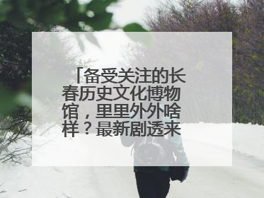 备受关注的长春历史文化博物馆，里里外外啥样？最新剧透来了，高清大图