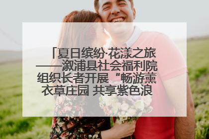 夏日缤纷·花漾之旅——溆浦县社会福利院组织长者开展“畅游薰衣草庄园 共享紫色浪漫”户外活动