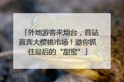 外地游客来烟台，首站直奔大樱桃市场！邀你抓住最后的“甜蜜”