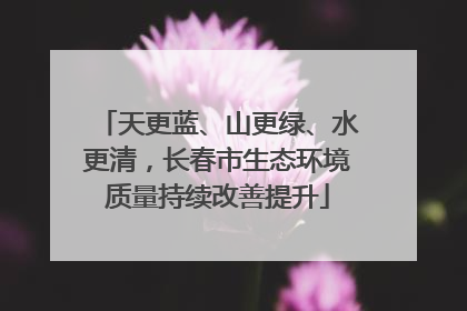 天更蓝、山更绿、水更清，长春市生态环境质量持续改善提升