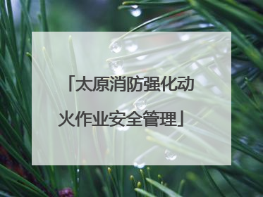 太原消防强化动火作业安全管理