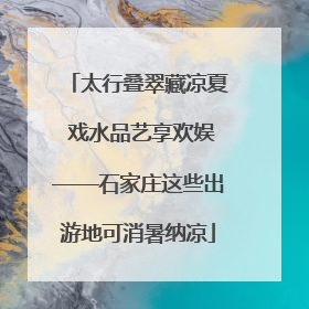 太行叠翠藏凉夏 戏水品艺享欢娱——石家庄这些出游地可消暑纳凉