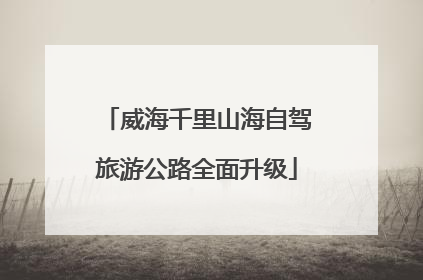 威海千里山海自驾旅游公路全面升级