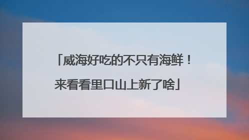 威海好吃的不只有海鲜！来看看里口山上新了啥