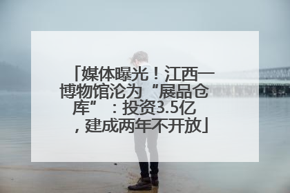 媒体曝光！江西一博物馆沦为“展品仓库”：投资3.5亿，建成两年不开放