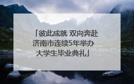 彼此成就 双向奔赴 济南市连续5年举办大学生毕业典礼