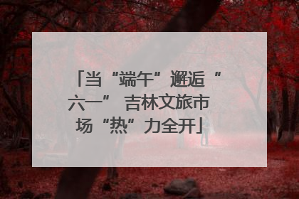 当“端午”邂逅“六一” 吉林文旅市场“热”力全开