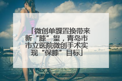 微创单髁置换带来新“膝”望，青岛市市立医院微创手术实现“保膝”目标