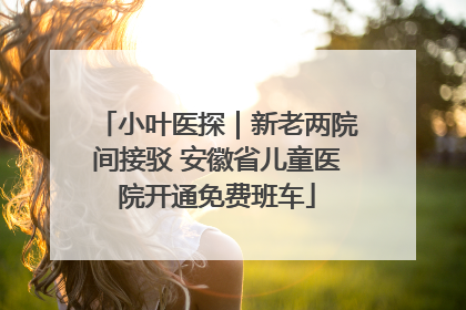 小叶医探｜新老两院间接驳 安徽省儿童医院开通免费班车