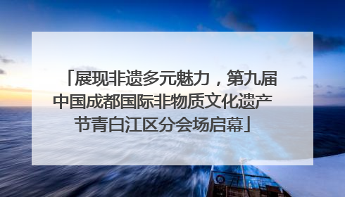 展现非遗多元魅力，第九届中国成都国际非物质文化遗产节青白江区分会场启幕