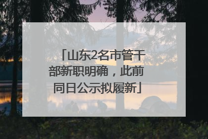 山东2名市管干部新职明确，此前同日公示拟履新