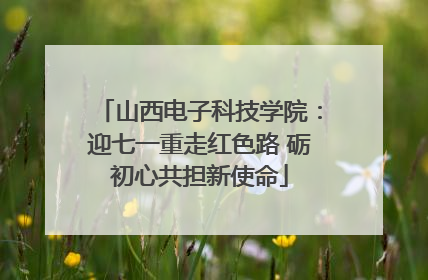 山西电子科技学院：迎七一重走红色路 砺初心共担新使命