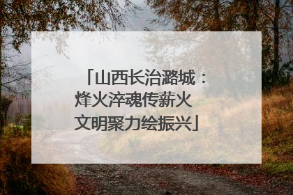 山西长治潞城：烽火淬魂传薪火 文明聚力绘振兴
