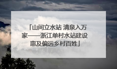 山间立水站 清泉入万家——浙江单村水站建设惠及偏远乡村百姓