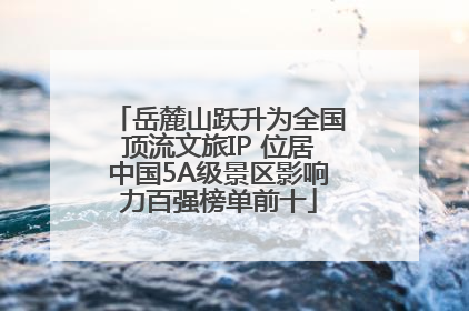 岳麓山跃升为全国顶流文旅IP 位居中国5A级景区影响力百强榜单前十