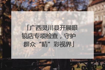 广西灵川县开展眼镜店专项检查，守护群众“睛”彩视界