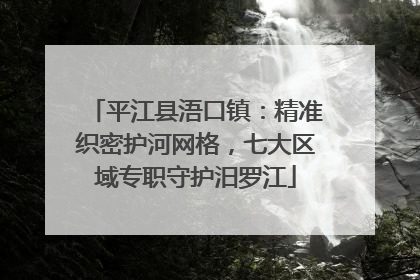 平江县浯口镇：精准织密护河网格，七大区域专职守护汨罗江