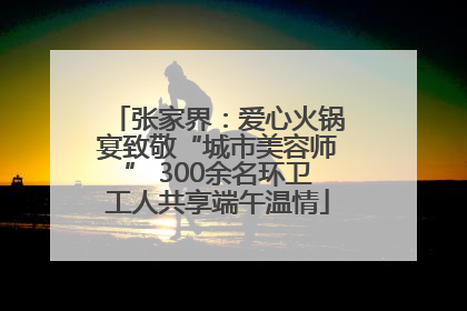 张家界：爱心火锅宴致敬“城市美容师” 300余名环卫工人共享端午温情