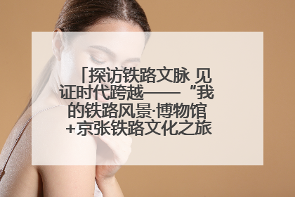 探访铁路文脉 见证时代跨越——“我的铁路风景·博物馆+京张铁路文化之旅”活动在京启动