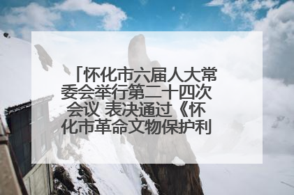 怀化市六届人大常委会举行第二十四次会议 表决通过《怀化市革命文物保护利用若干规定》